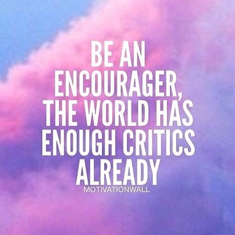 Be an encourager, the world has enough critics already.