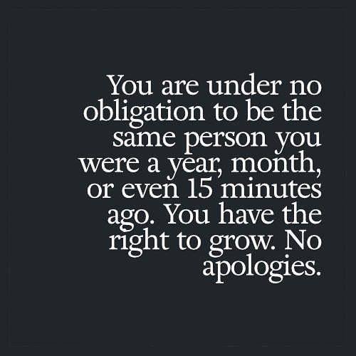 You are under no obligation to be the same person you were a year, month or even 15 minutes ago. You have the right to grow. No apologies.