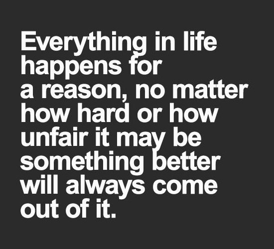 Everything in life happens for a reason, no matter how hard or how unfair it may be, something better will always come out of it.